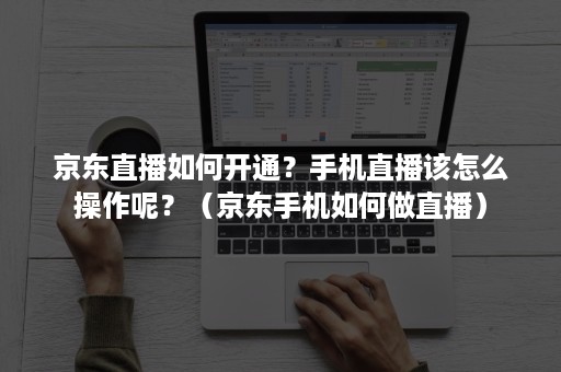 京东直播如何开通？手机直播该怎么操作呢？（京东手机如何做直播）