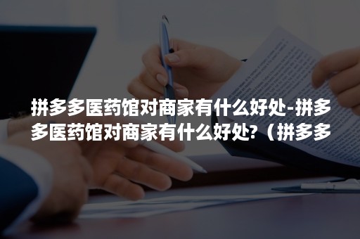 拼多多医药馆对商家有什么好处-拼多多医药馆对商家有什么好处?（拼多多上的医药馆）