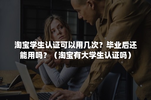 淘宝学生认证可以用几次？毕业后还能用吗？（淘宝有大学生认证吗）