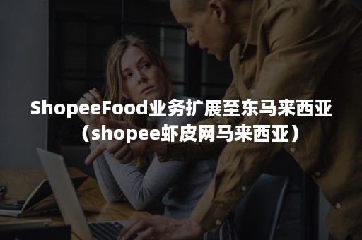 ShopeeFood业务扩展至东马来西亚（shopee虾皮网马来西亚）