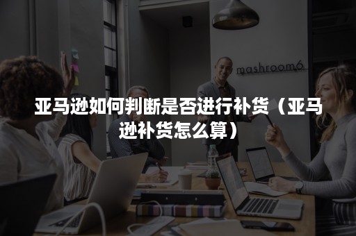 亚马逊如何判断是否进行补货(亚马逊补货怎么算) 亚马逊如何判断是否进行补货(亚马逊补货怎么算)