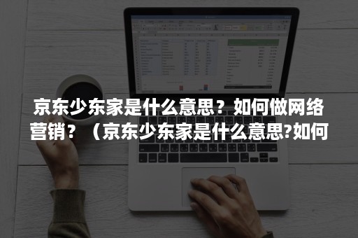 京东少东家是什么意思？如何做网络营销？（京东少东家是什么意思?如何做网络营销策略）
