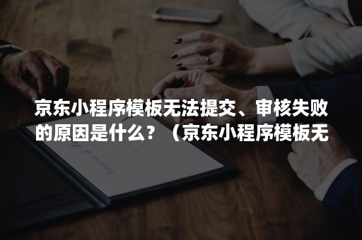 京东小程序模板无法提交、审核失败的原因是什么？（京东小程序模板无法提交,审核失败的原因是什么呢）