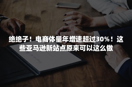 绝绝子！电商体量年增速超过30%！这些亚马逊新站点原来可以这么做