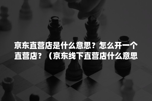 京东直营店是什么意思？怎么开一个直营店？（京东线下直营店什么意思）