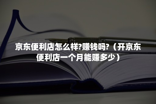 京东便利店怎么样?赚钱吗?（开京东便利店一个月能赚多少）