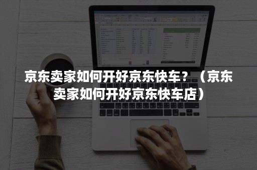 京东卖家如何开好京东快车？（京东卖家如何开好京东快车店）