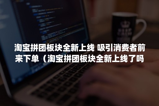 淘宝拼团板块全新上线 吸引消费者前来下单（淘宝拼团板块全新上线了吗）