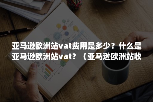 亚马逊欧洲站vat费用是多少？什么是亚马逊欧洲站vat？（亚马逊欧洲站收费标准）