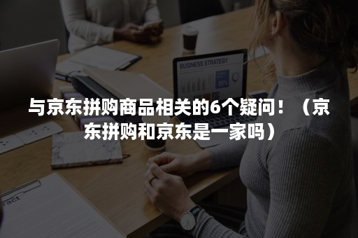 与京东拼购商品相关的6个疑问！（京东拼购和京东是一家吗）