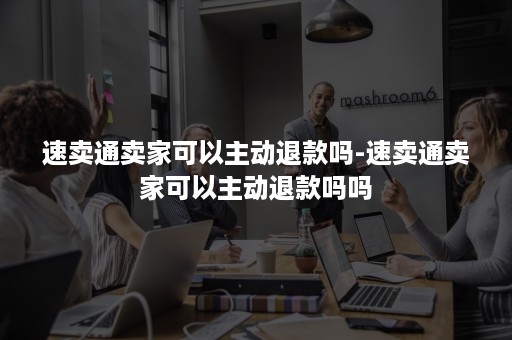 速卖通卖家可以主动退款吗-速卖通卖家可以主动退款吗吗