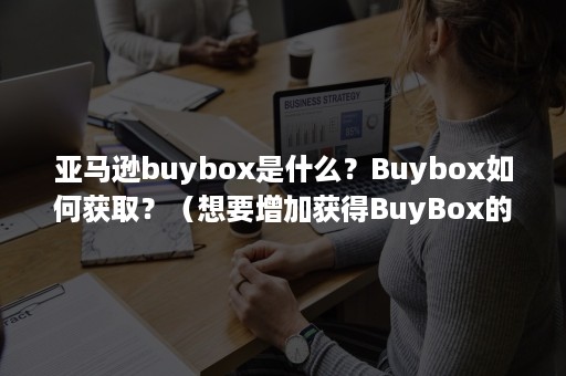 亚马逊buybox是什么？Buybox如何获取？（想要增加获得BuyBox的几率必须要做好以下几个方面）