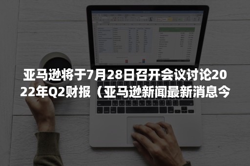 亚马逊将于7月28日召开会议讨论2022年Q2财报(亚马逊新闻最新消息今天) 亚马逊将于7月28日召开会议讨论2022年Q2财报(亚马逊新闻最新消息今天)