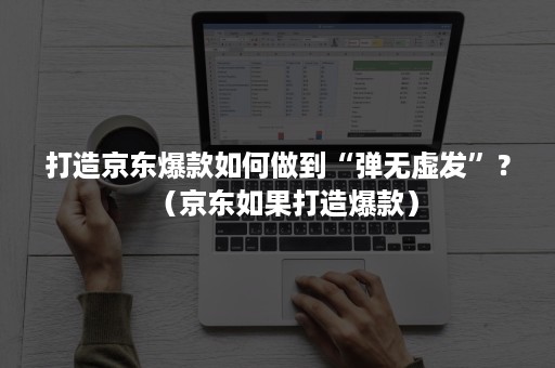 打造京东爆款如何做到“弹无虚发”?(京东如果打造爆款) 打造京东爆款如何做到“弹无虚发”?(京东如果打造爆款)