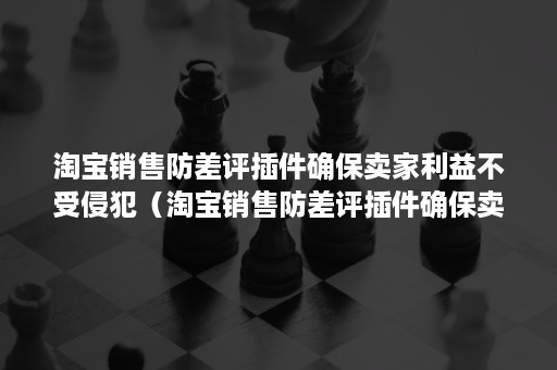 淘宝销售防差评插件确保卖家利益不受侵犯（淘宝销售防差评插件确保卖家利益不受侵犯怎么办）