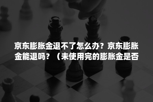 京东膨胀金退不了怎么办？京东膨胀金能退吗？（未使用完的膨胀金是否会退回）