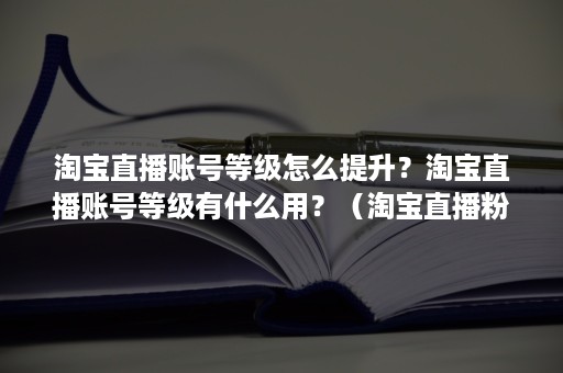 淘宝直播账号等级怎么提升？淘宝直播账号等级有什么用？（淘宝直播粉丝等级怎么升）