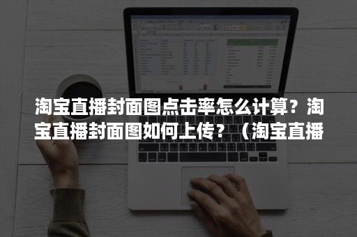 淘宝直播封面图点击率怎么计算？淘宝直播封面图如何上传？（淘宝直播间封面图怎么弄）