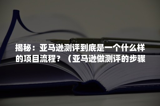 揭秘：亚马逊测评到底是一个什么样的项目流程？（亚马逊做测评的步骤）