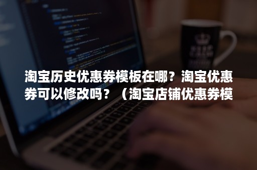 淘宝历史优惠券模板在哪？淘宝优惠券可以修改吗？（淘宝店铺优惠券模板怎么设置）