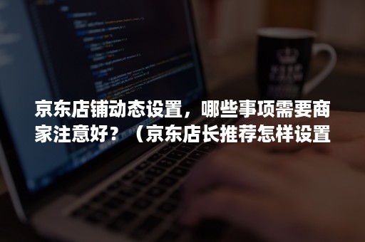 京东店铺动态设置，哪些事项需要商家注意好？（京东店长推荐怎样设置的）