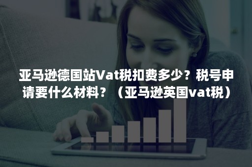 亚马逊德国站Vat税扣费多少？税号申请要什么材料？（亚马逊英国vat税）