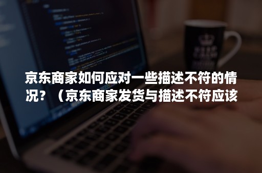 京东商家如何应对一些描述不符的情况?(京东商家发货与描述不符应该如何赔偿) 京东商家如何应对一些描述不符的情况?(京东商家发货与描述不符应该如何赔偿)