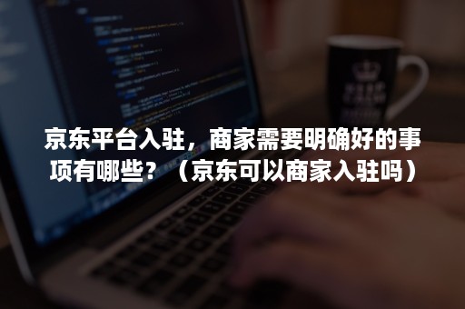 京东平台入驻,商家需要明确好的事项有哪些?(京东可以商家入驻吗) 京东平台入驻,商家需要明确好的事项有哪些?(京东可以商家入驻吗)