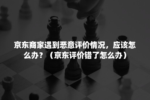 京东商家遇到恶意评价情况，应该怎么办？（京东评价错了怎么办）