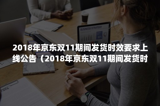 2018年京东双11期间发货时效要求上线公告（2018年京东双11期间发货时效要求上线公告是什么）