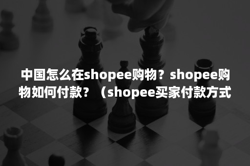 中国怎么在shopee购物？shopee购物如何付款？（shopee买家付款方式）