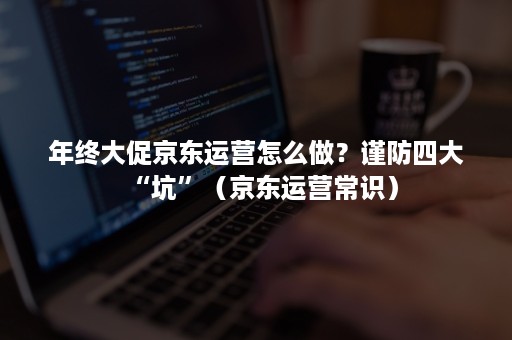 年终大促京东运营怎么做？谨防四大“坑”（京东运营常识）