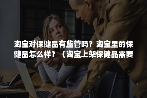 淘宝对保健品有监管吗?淘宝里的保健品怎么样?(淘宝上架保健品需要什么条件) 淘宝对保健品有监管吗?淘宝里的保健品怎么样?(淘宝上架保健品需要什么条件)