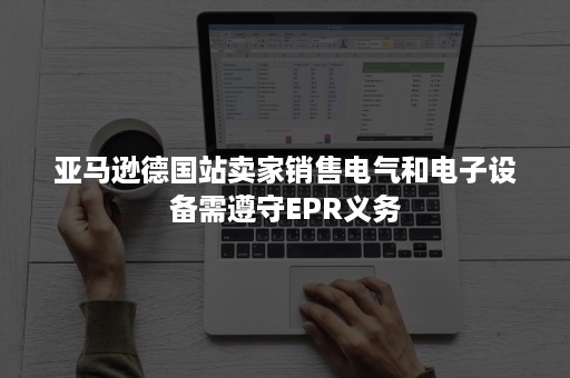 亚马逊德国站卖家销售电气和电子设备需遵守EPR义务 亚马逊德国站卖家销售电气和电子设备需遵守EPR义务