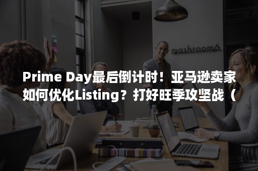 Prime Day最后倒计时！亚马逊卖家如何优化Listing？打好旺季攻坚战（prime gaming）