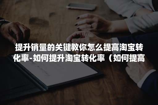 提升销量的关键教你怎么提高淘宝转化率-如何提升淘宝转化率（如何提高转化率 淘宝）