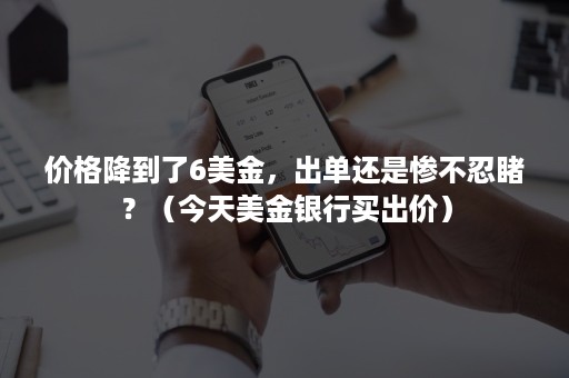 价格降到了6美金，出单还是惨不忍睹？（今天美金银行买出价）