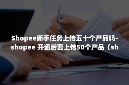 Shopee新手任务上传五十个产品吗-shopee 开通后要上传50个产品（shopee 开通后要上传50个产品）