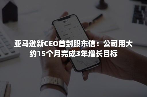 亚马逊新CEO首封股东信：公司用大约15个月完成3年增长目标