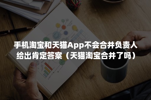 手机淘宝和天猫App不会合并负责人给出肯定答案（天猫淘宝合并了吗）