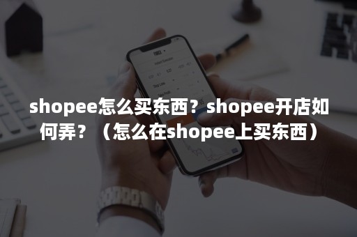 shopee怎么买东西？shopee开店如何弄？（怎么在shopee上买东西）