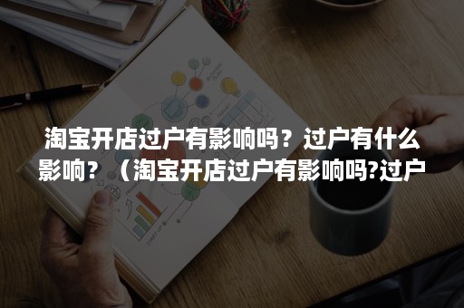 淘宝开店过户有影响吗?过户有什么影响?(淘宝开店过户有影响吗?过户有什么影响嘛) 淘宝开店过户有影响吗?过户有什么影响?(淘宝开店过户有影响吗?过户有什么影响嘛)