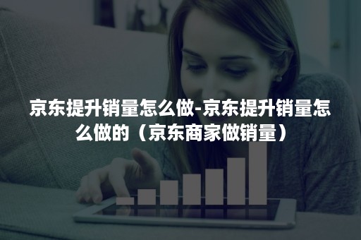 京东提升销量怎么做-京东提升销量怎么做的(京东商家做销量) 京东提升销量怎么做-京东提升销量怎么做的(京东商家做销量)