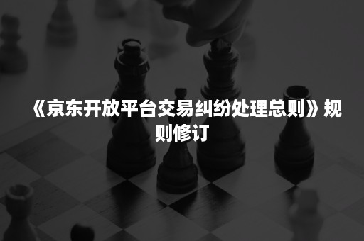 《京东开放平台交易纠纷处理总则》规则修订