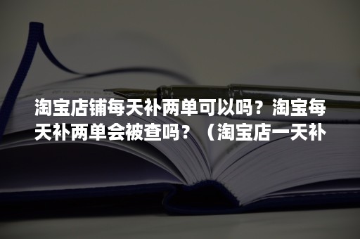 淘宝店铺每天补两单可以吗？淘宝每天补两单会被查吗？（淘宝店一天补一单有用吗）