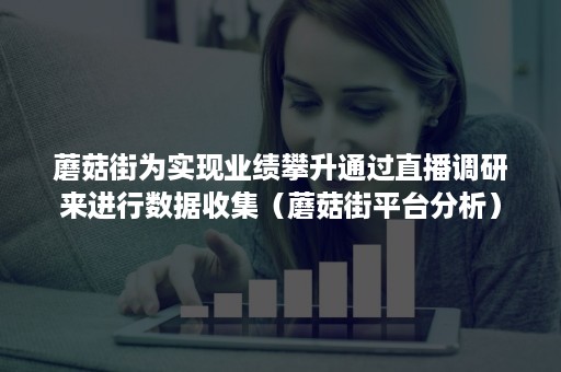 蘑菇街为实现业绩攀升通过直播调研来进行数据收集(蘑菇街平台分析) 蘑菇街为实现业绩攀升通过直播调研来进行数据收集(蘑菇街平台分析)