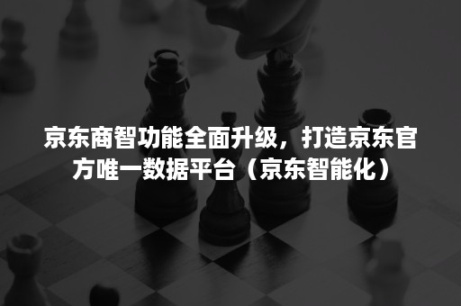 京东商智功能全面升级，打造京东官方唯一数据平台（京东智能化）