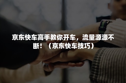 京东快车高手教你开车,流量源源不断!(京东快车技巧) 京东快车高手教你开车,流量源源不断!(京东快车技巧)