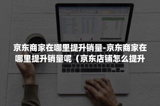 京东商家在哪里提升销量-京东商家在哪里提升销量呢（京东店铺怎么提升排名）