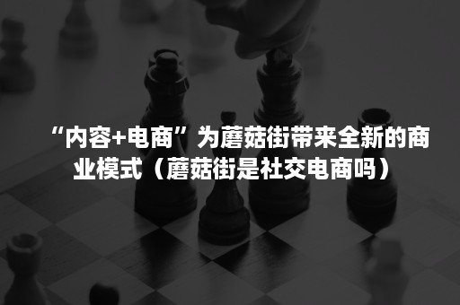 “内容+电商”为蘑菇街带来全新的商业模式(蘑菇街是社交电商吗) “内容+电商”为蘑菇街带来全新的商业模式(蘑菇街是社交电商吗)